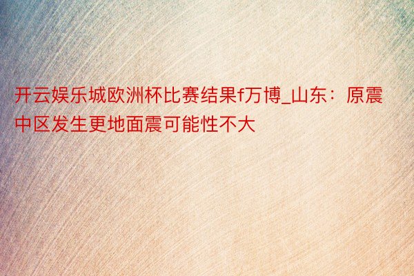 开云娱乐城欧洲杯比赛结果f万博_山东:原震中区发生更地面震可能性不大