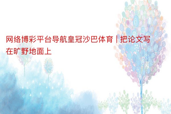 网络博彩平台导航皇冠沙巴体育 | 把论文写在旷野地面上