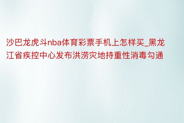 沙巴龙虎斗nba体育彩票手机上怎样买_黑龙江省疾控中心发布洪涝灾地持重性消毒勾通