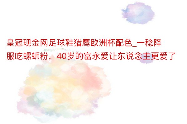 皇冠现金网足球鞋猎鹰欧洲杯配色_一稔降服吃螺蛳粉，40岁的富永爱让东说念主更爱了