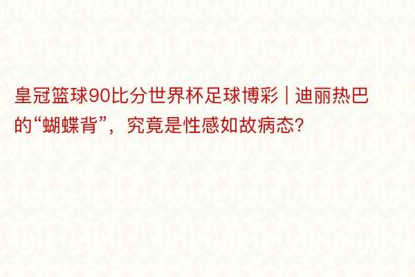 皇冠篮球90比分世界杯足球博彩 | 迪丽热巴的“蝴蝶背”，究竟是性感如故病态？