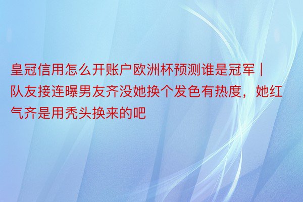 皇冠信用怎么开账户欧洲杯预测谁是冠军 | 队友接连曝男友齐没她换个发色有热度，她红气齐是用秃头换来的吧