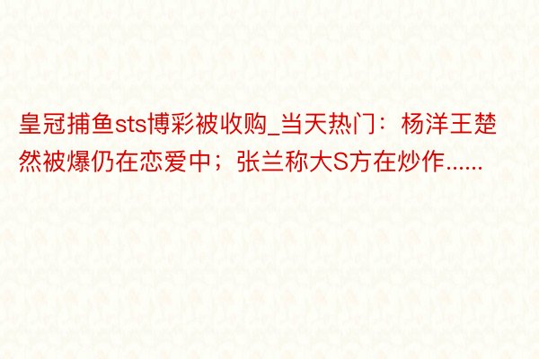 皇冠捕鱼sts博彩被收购_当天热门：杨洋王楚然被爆仍在恋爱中；张兰称大S方在炒作......