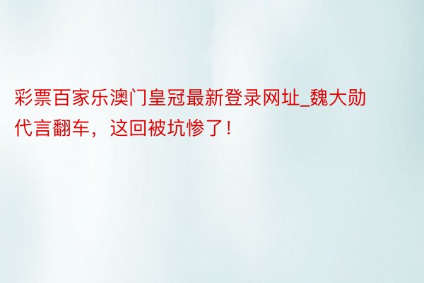 彩票百家乐澳门皇冠最新登录网址_魏大勋代言翻车，这回被坑惨了！