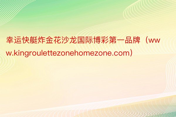 幸运快艇炸金花沙龙国际博彩第一品牌（www.kingroulettezonehomezone.com）