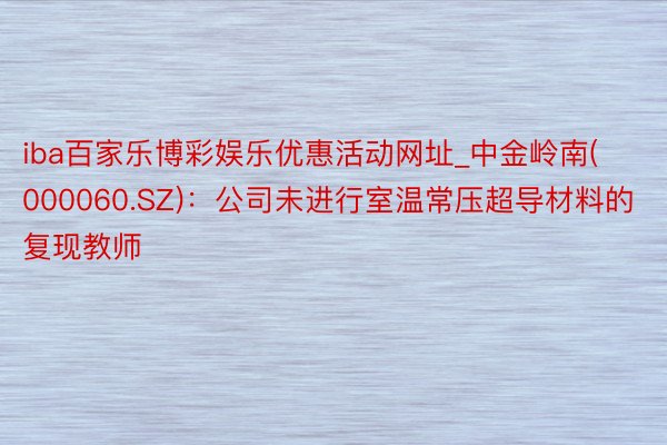 iba百家乐博彩娱乐优惠活动网址_中金岭南(000060.SZ)：公司未进行室温常压超导材料的复现教师