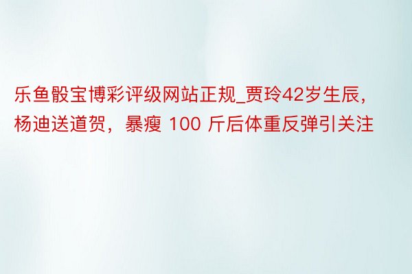 乐鱼骰宝博彩评级网站正规_贾玲42岁生辰，杨迪送道贺，暴瘦 100 斤后体重反弹引关注