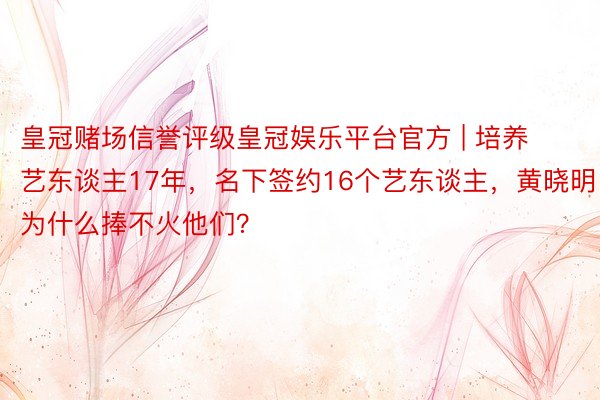 皇冠赌场信誉评级皇冠娱乐平台官方 | 培养艺东谈主17年，名下签约16个艺东谈主，黄晓明为什么捧不火他们？