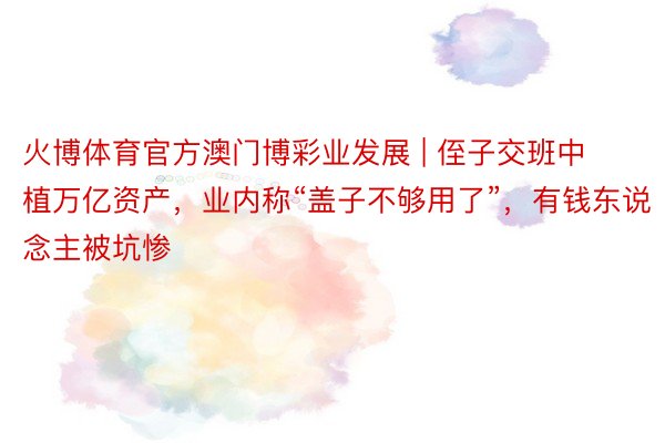 火博体育官方澳门博彩业发展 | 侄子交班中植万亿资产，业内称“盖子不够用了”，有钱东说念主被坑惨