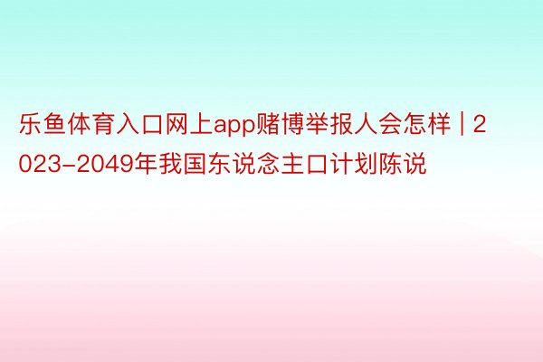 乐鱼体育入口网上app赌博举报人会怎样 | 2023-2049年我国东说念主口计划陈说