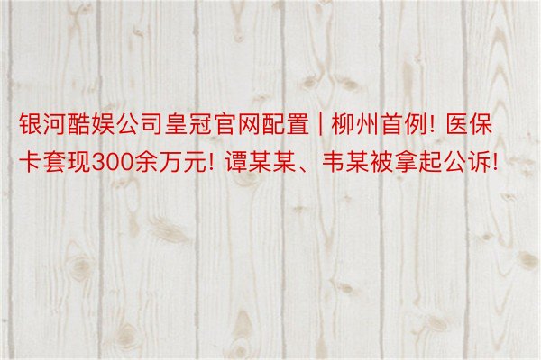 银河酷娱公司皇冠官网配置 | 柳州首例! 医保卡套现300余万元! 谭某某、韦某被拿起公诉!