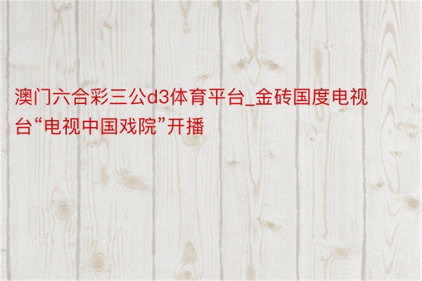 澳门六合彩三公d3体育平台_金砖国度电视台“电视中国戏院”开播