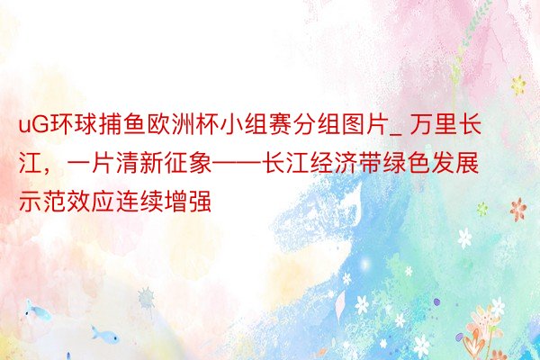 uG环球捕鱼欧洲杯小组赛分组图片_ 万里长江，一片清新征象——长江经济带绿色发展示范效应连续增强