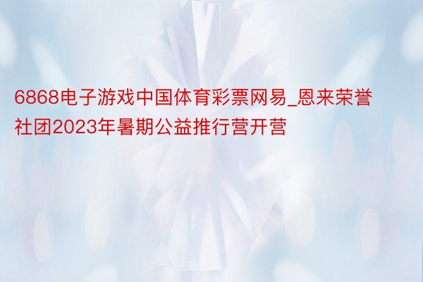 6868电子游戏中国体育彩票网易_恩来荣誉社团2023年暑期公益推行营开营