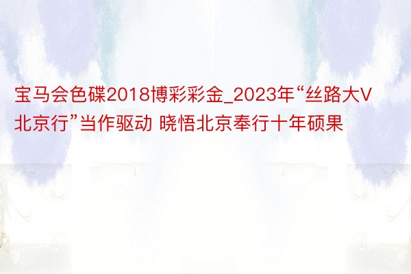 宝马会色碟2018博彩彩金_2023年“丝路大V北京行”当作驱动 晓悟北京奉行十年硕果