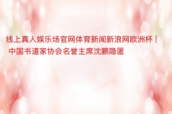 线上真人娱乐场官网体育新闻新浪网欧洲杯 | 中国书道家协会名誉主席沈鹏隐匿
