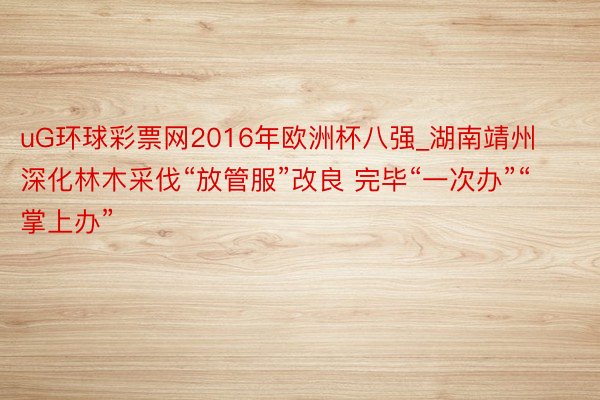 uG环球彩票网2016年欧洲杯八强_湖南靖州深化林木采伐“放管服”改良 完毕“一次办”“掌上办”