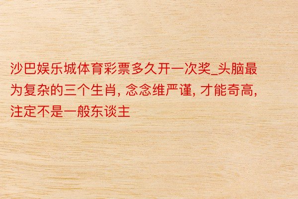 沙巴娱乐城体育彩票多久开一次奖_头脑最为复杂的三个生肖, 念念维严谨, 才能奇高, 注定不是一般东谈主