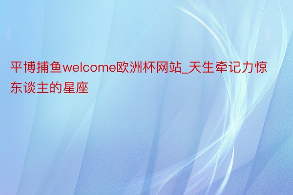 平博捕鱼welcome欧洲杯网站_天生牵记力惊东谈主的星座