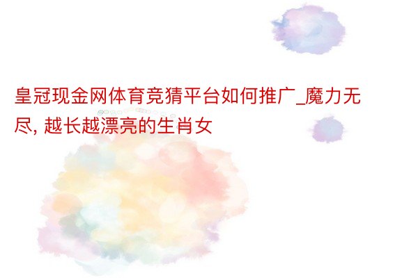 皇冠现金网体育竞猜平台如何推广_魔力无尽, 越长越漂亮的生肖女