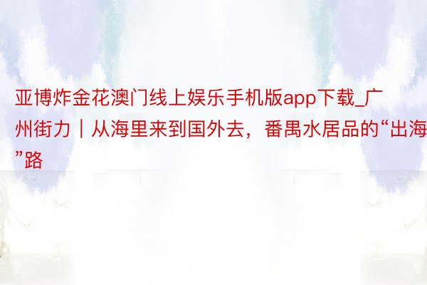 亚博炸金花澳门线上娱乐手机版app下载_广州街力｜从海里来到国外去，番禺水居品的“出海”路