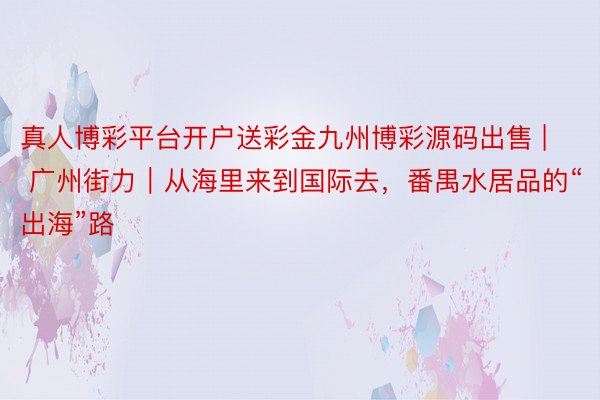 真人博彩平台开户送彩金九州博彩源码出售 | 广州街力｜从海里来到国际去，番禺水居品的“出海”路