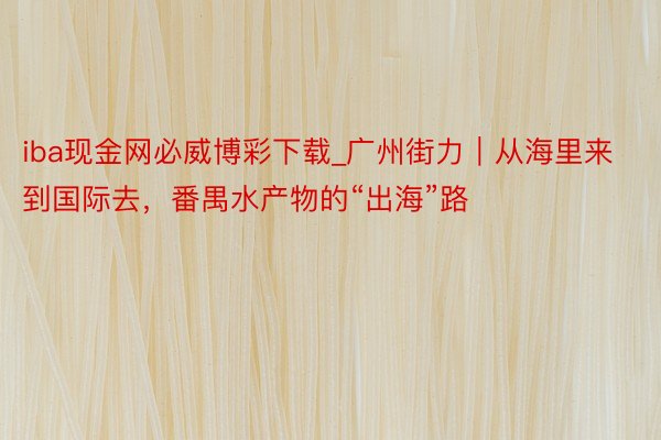 iba现金网必威博彩下载_广州街力｜从海里来到国际去，番禺水产物的“出海”路