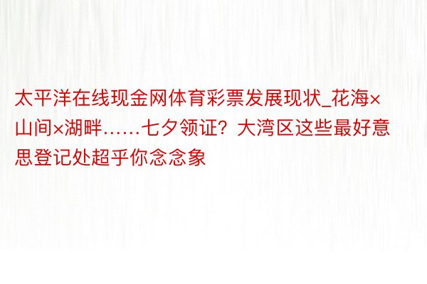 太平洋在线现金网体育彩票发展现状_花海×山间×湖畔……七夕领证？大湾区这些最好意思登记处超乎你念念象