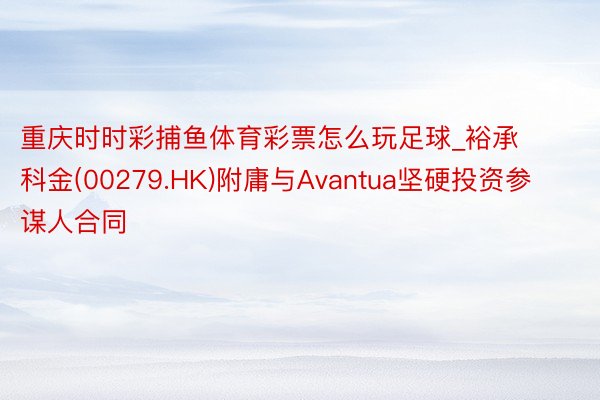 重庆时时彩捕鱼体育彩票怎么玩足球_裕承科金(00279.HK)附庸与Avantua坚硬投资参谋人合同