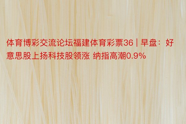 体育博彩交流论坛福建体育彩票36 | 早盘：好意思股上扬科技股领涨 纳指高潮0.9%