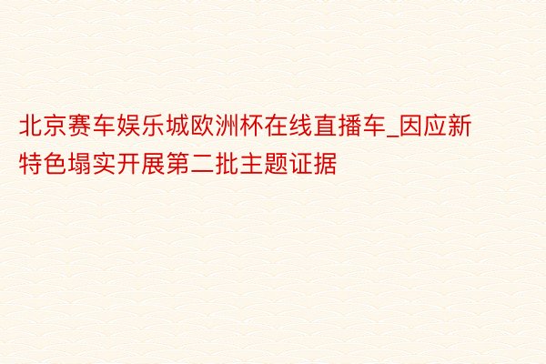 北京赛车娱乐城欧洲杯在线直播车_因应新特色塌实开展第二批主题证据