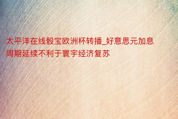 太平洋在线骰宝欧洲杯转播_好意思元加息周期延续不利于寰宇经济复苏