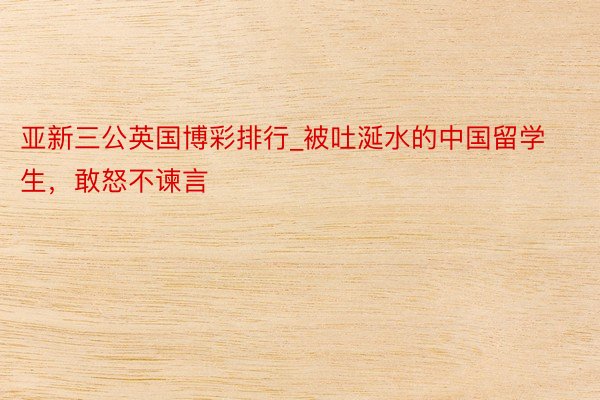 亚新三公英国博彩排行_被吐涎水的中国留学生，敢怒不谏言