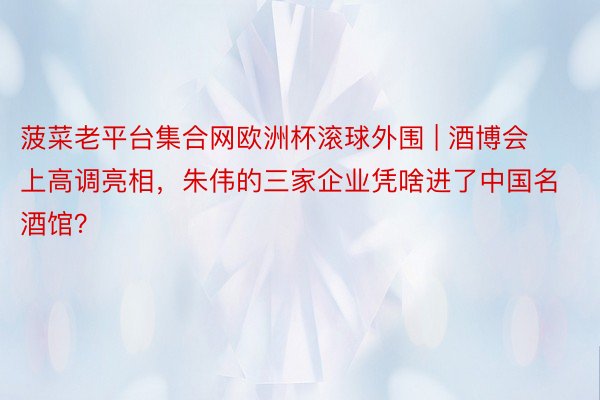 菠菜老平台集合网欧洲杯滚球外围 | 酒博会上高调亮相，朱伟的三家企业凭啥进了中国名酒馆？