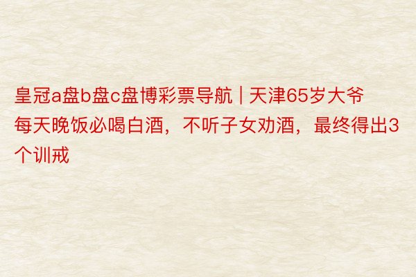 皇冠a盘b盘c盘博彩票导航 | 天津65岁大爷每天晚饭必喝白酒，不听子女劝酒，最终得出3个训戒