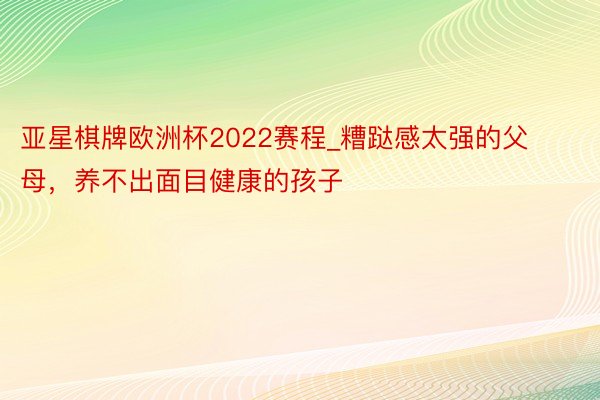 亚星棋牌欧洲杯2022赛程_糟跶感太强的父母，养不出面目健康的孩子