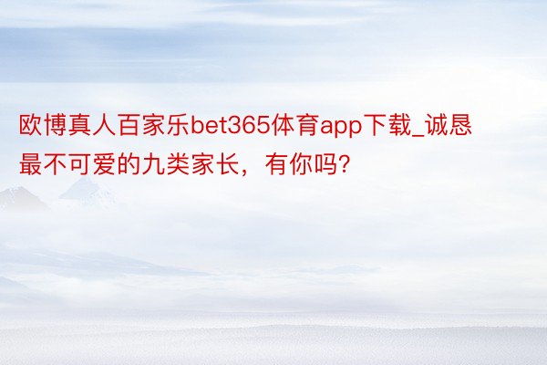欧博真人百家乐bet365体育app下载_诚恳最不可爱的九类家长，有你吗？