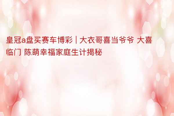 皇冠a盘买赛车博彩 | 大衣哥喜当爷爷 大喜临门 陈萌幸福家庭生计揭秘
