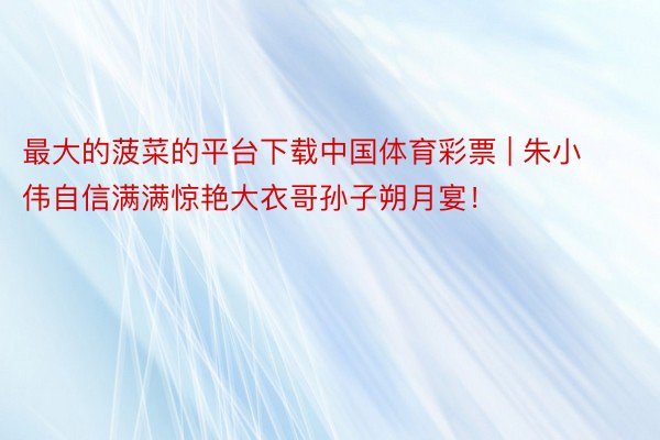 最大的菠菜的平台下载中国体育彩票 | 朱小伟自信满满惊艳大衣哥孙子朔月宴！