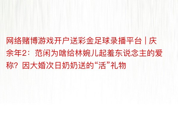 网络赌博游戏开户送彩金足球录播平台 | 庆余年2：范闲为啥给林婉儿起羞东说念主的爱称？因大婚次日奶奶送的“活”礼物