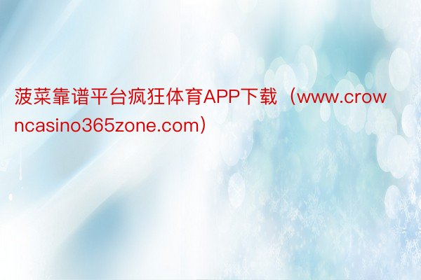 菠菜靠谱平台疯狂体育APP下载（www.crowncasino365zone.com）
