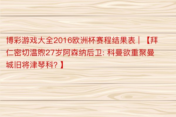 博彩游戏大全2016欧洲杯赛程结果表 | 【拜仁密切温煦27岁阿森纳后卫: 科曼欲重聚曼城旧将津琴科? 】