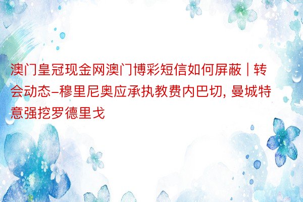 澳门皇冠现金网澳门博彩短信如何屏蔽 | 转会动态-穆里尼奥应承执教费内巴切, 曼城特意强挖罗德里戈