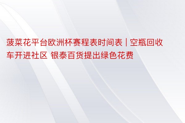 菠菜花平台欧洲杯赛程表时间表 | 空瓶回收车开进社区 银泰百货提出绿色花费