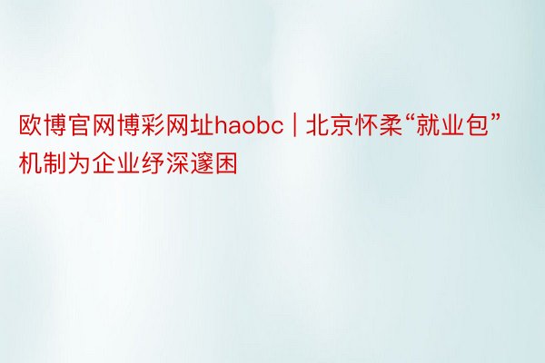 欧博官网博彩网址haobc | 北京怀柔“就业包”机制为企业纾深邃困