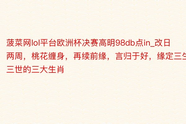 菠菜网lol平台欧洲杯决赛高明98db点in_改日两周，桃花缠身，再续前缘，言归于好，缘定三生三世的三大生肖