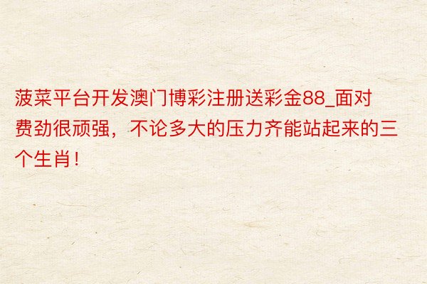 菠菜平台开发澳门博彩注册送彩金88_面对费劲很顽强，不论多大的压力齐能站起来的三个生肖！