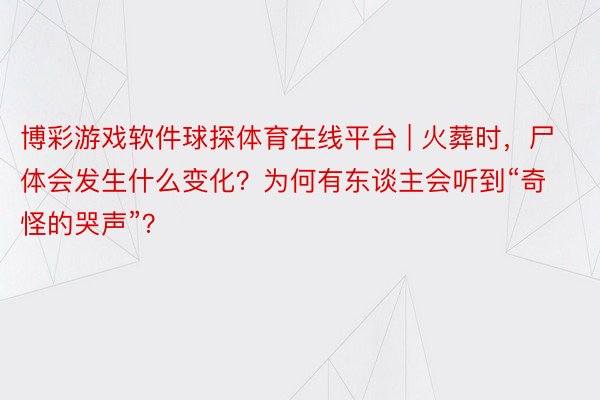 博彩游戏软件球探体育在线平台 | 火葬时，尸体会发生什么变化？为何有东谈主会听到“奇怪的哭声”？