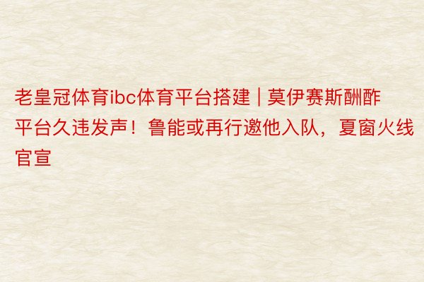 老皇冠体育ibc体育平台搭建 | 莫伊赛斯酬酢平台久违发声！鲁能或再行邀他入队，夏窗火线官宣