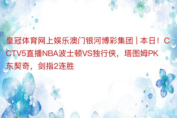 皇冠体育网上娱乐澳门银河博彩集团 | 本日！CCTV5直播NBA波士顿VS独行侠，塔图姆PK东契奇，剑指2连胜